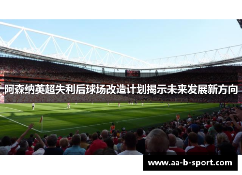 阿森纳英超失利后球场改造计划揭示未来发展新方向 阿森纳英超失利后球场改造计划揭示未来发展新方向