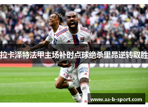 拉卡泽特法甲主场补时点球绝杀里昂逆转取胜 拉卡泽特法甲主场补时点球绝杀里昂逆转取胜