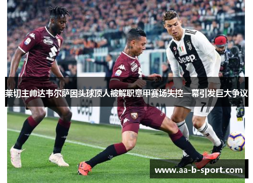 莱切主帅达韦尔萨因头球顶人被解职意甲赛场失控一幕引发巨大争议 莱切主帅达韦尔萨因头球顶人被解职意甲赛场失控一幕引发巨大争议
