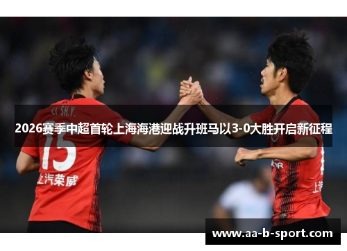 2026赛季中超首轮上海海港迎战升班马以3-0大胜开启新征程 2026赛季中超首轮上海海港迎战升班马以3-0大胜开启新征程