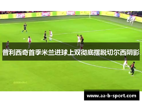 普利西奇首季米兰进球上双彻底摆脱切尔西阴影